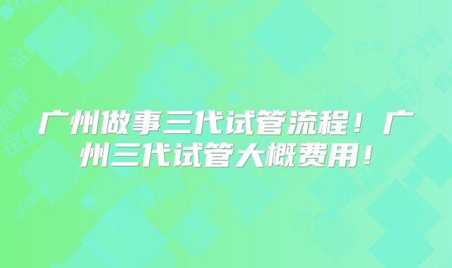 广州做事三代试管流程!广州三代试管大概费用!