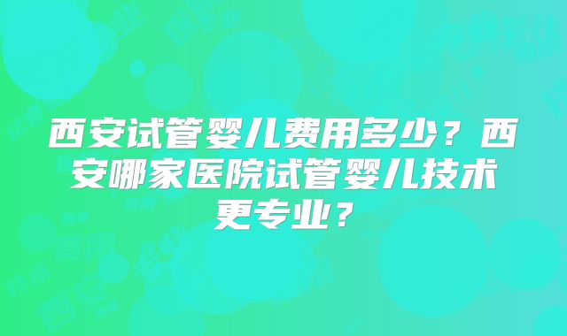西安试管婴儿费用多少？西安哪家医院试管婴儿技术更专业？