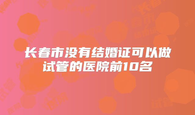 长春市没有结婚证可以做试管的医院前10名