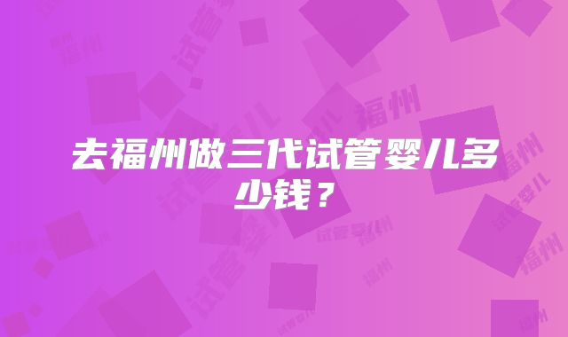 去福州做三代试管婴儿多少钱？