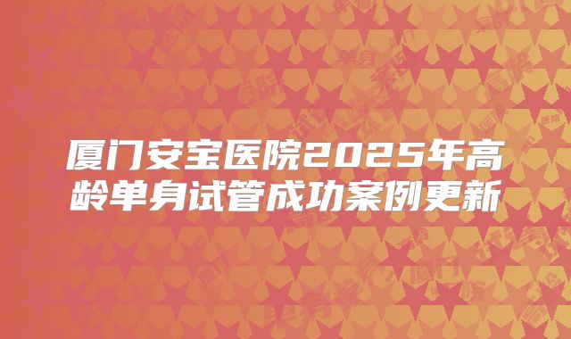 厦门安宝医院2025年高龄单身试管成功案例更新