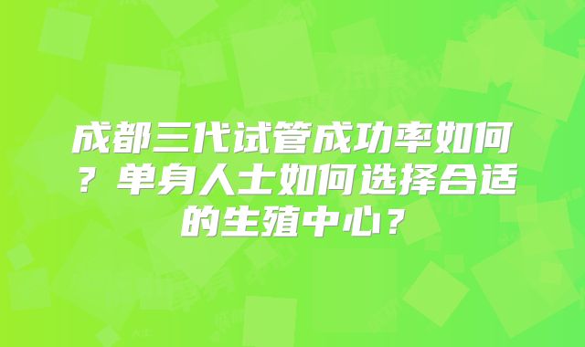 成都三代试管成功率如何？单身人士如何选择合适的生殖中心？