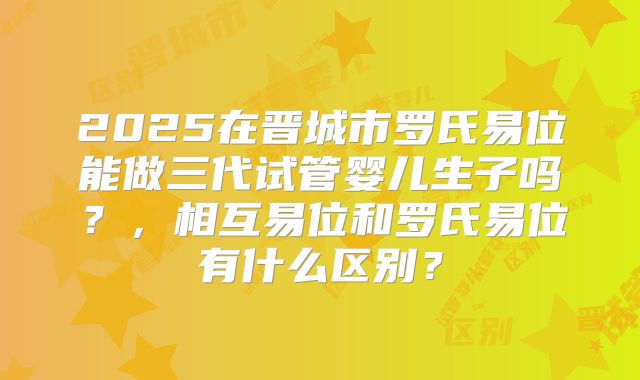 2025在晋城市罗氏易位能做三代试管婴儿生子吗？，相互易位和罗氏易位有什么区别？