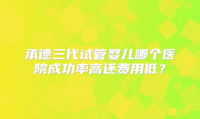 承德三代试管婴儿哪个医院成功率高还费用低？