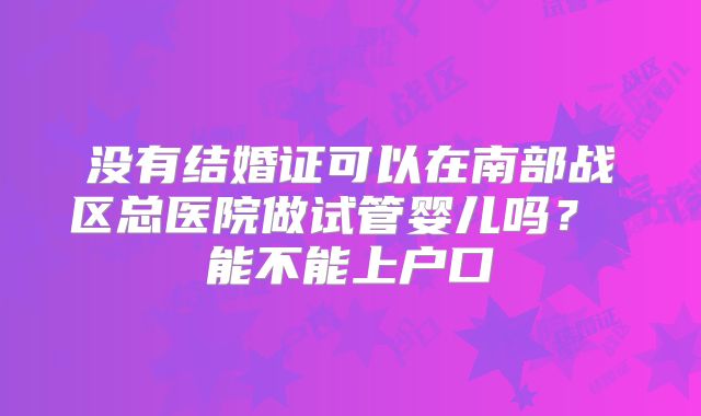 没有结婚证可以在南部战区总医院做试管婴儿吗？ 能不能上户口