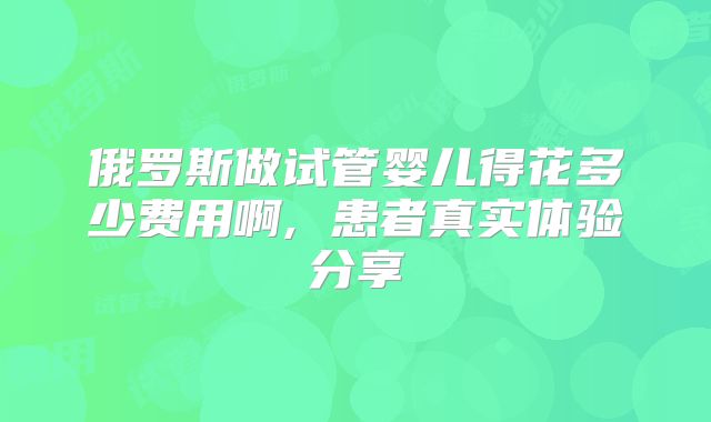 俄罗斯做试管婴儿得花多少费用啊, 患者真实体验分享
