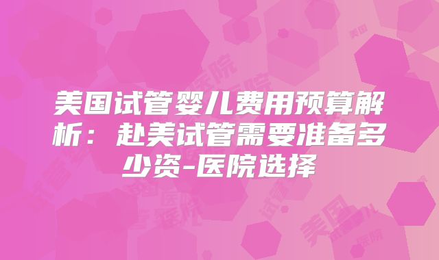 美国试管婴儿费用预算解析：赴美试管需要准备多少资-医院选择
