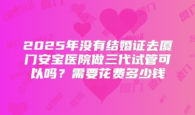 2025年没有结婚证去厦门安宝医院做三代试管可以吗？需要花费多少钱