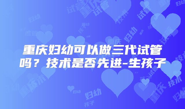 重庆妇幼可以做三代试管吗？技术是否先进-生孩子