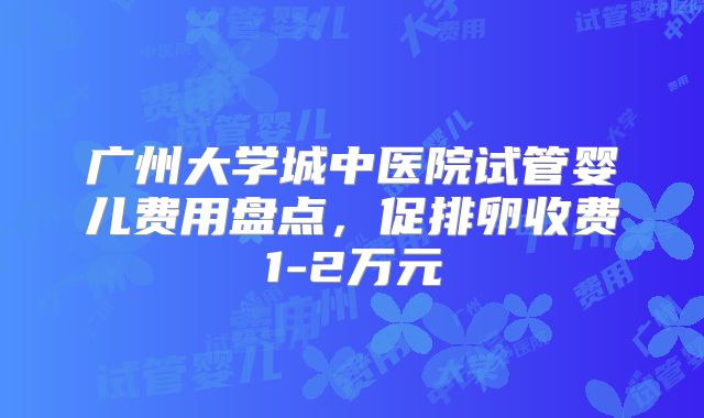 广州大学城中医院试管婴儿费用盘点，促排卵收费1-2万元