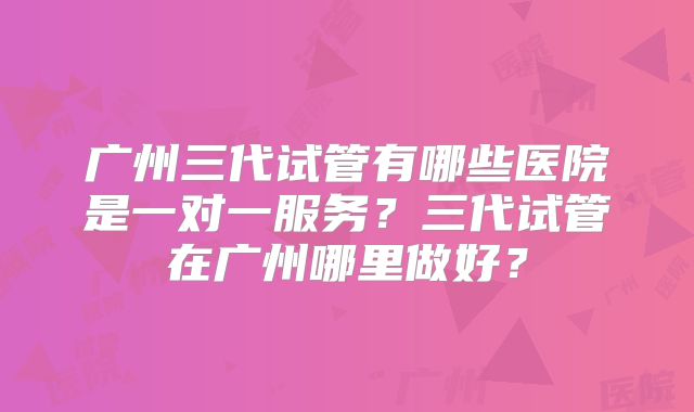 广州三代试管有哪些医院是一对一服务？三代试管在广州哪里做好？