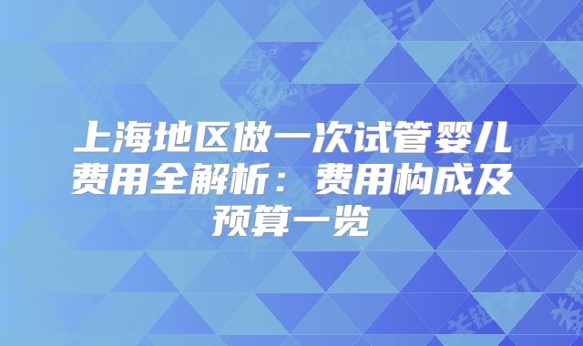 上海地区做一次试管婴儿费用全解析：费用构成及预算一览