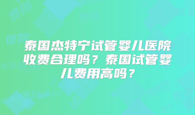 泰国杰特宁试管婴儿医院收费合理吗？泰国试管婴儿费用高吗？