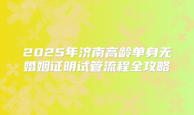 2025年济南高龄单身无婚姻证明试管流程全攻略