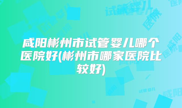咸阳彬州市试管婴儿哪个医院好(彬州市哪家医院比较好)
