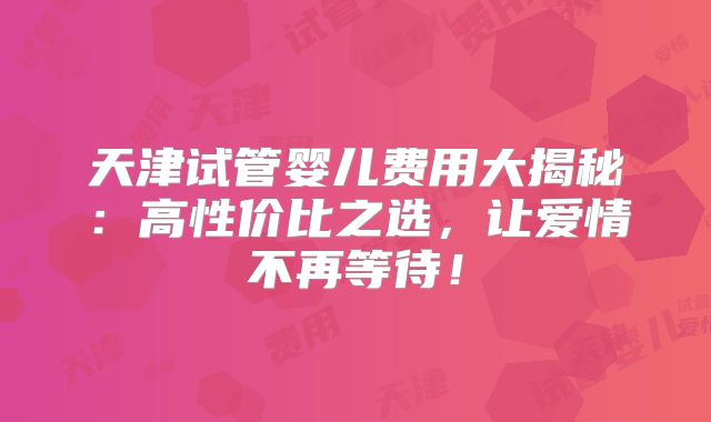 天津试管婴儿费用大揭秘：高性价比之选，让爱情不再等待！