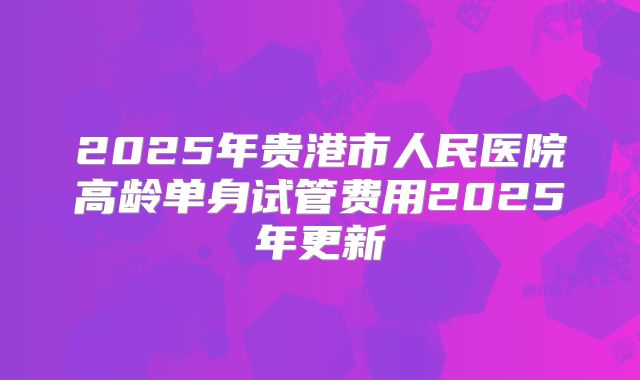 2025年贵港市人民医院高龄单身试管费用2025年更新