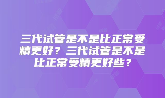 三代试管是不是比正常受精更好？三代试管是不是比正常受精更好些？