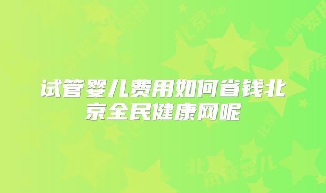 试管婴儿费用如何省钱北京全民健康网呢