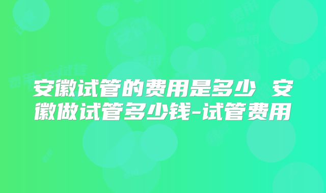 安徽试管的费用是多少 安徽做试管多少钱-试管费用
