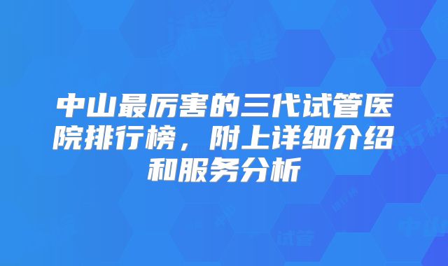 中山最厉害的三代试管医院排行榜，附上详细介绍和服务分析