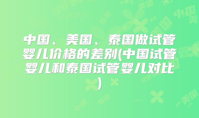 中国、美国、泰国做试管婴儿价格的差别(中国试管婴儿和泰国试管婴儿对比)