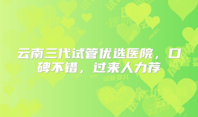 云南三代试管优选医院,口碑不错,过来人力荐