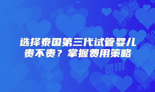 选择泰国第三代试管婴儿贵不贵？掌握费用策略