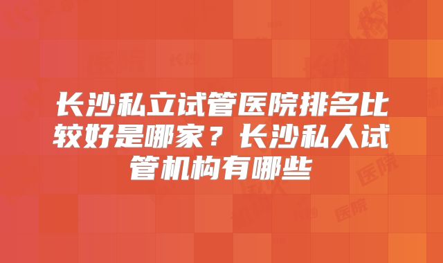 长沙私立试管医院排名比较好是哪家？长沙私人试管机构有哪些