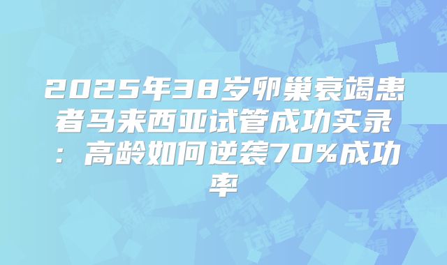 2025年38岁卵巢衰竭患者马来西亚试管成功实录：高龄如何逆袭70%成功率