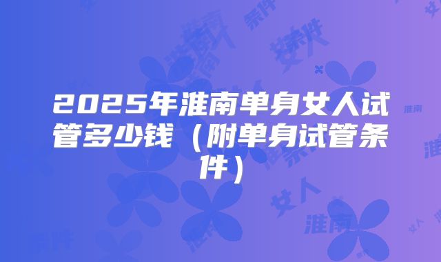 2025年淮南单身女人试管多少钱（附单身试管条件）