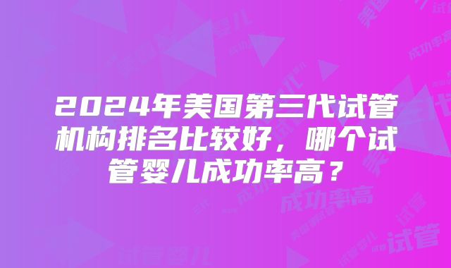 2024年美国第三代试管机构排名比较好,哪个试管婴儿成功率高?