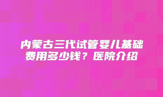 内蒙古三代试管婴儿基础费用多少钱？医院介绍