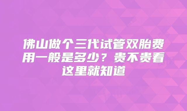 佛山做个三代试管双胎费用一般是多少？贵不贵看这里就知道