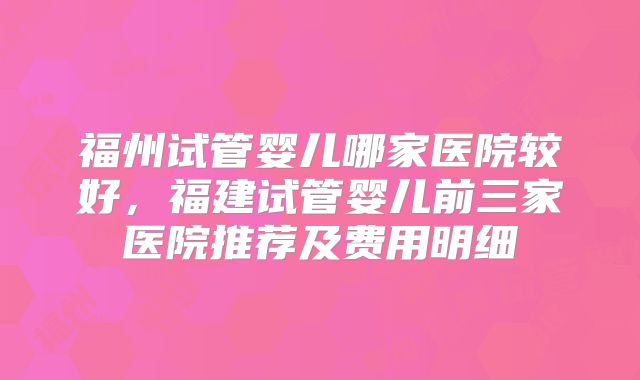 福州试管婴儿哪家医院较好，福建试管婴儿前三家医院推荐及费用明细