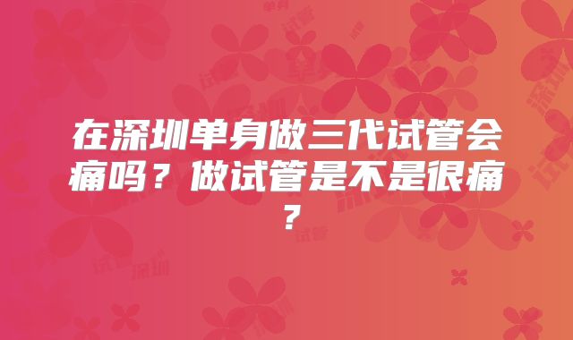 在深圳单身做三代试管会痛吗？做试管是不是很痛？