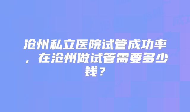 沧州私立医院试管成功率，在沧州做试管需要多少钱？