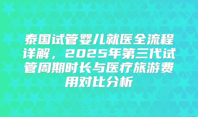 泰国试管婴儿就医全流程详解，2025年第三代试管周期时长与医疗旅游费用对比分析