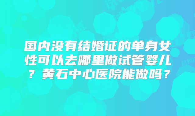 国内没有结婚证的单身女性可以去哪里做试管婴儿？黄石中心医院能做吗？