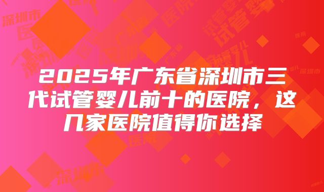 2025年广东省深圳市三代试管婴儿前十的医院，这几家医院值得你选择