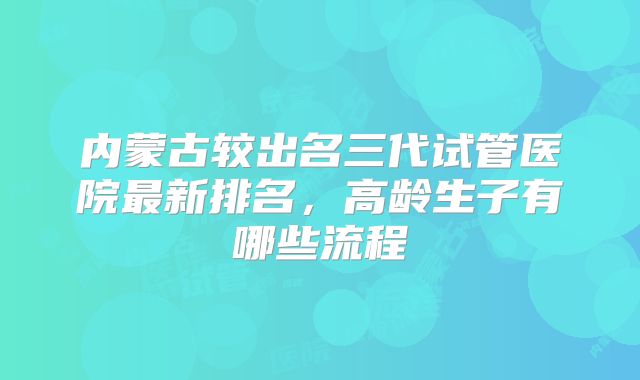 内蒙古较出名三代试管医院最新排名，高龄生子有哪些流程