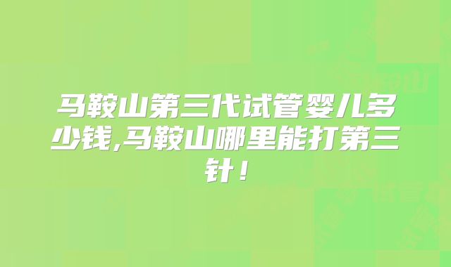 马鞍山第三代试管婴儿多少钱,马鞍山哪里能打第三针！