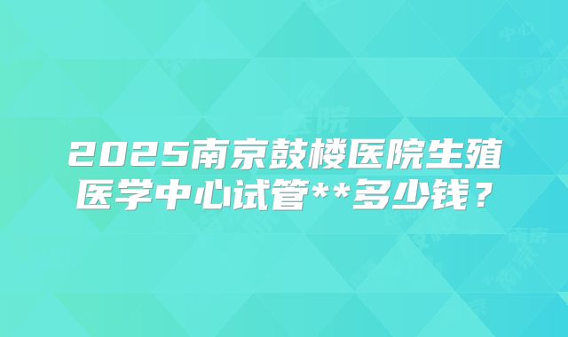 2025南京鼓楼医院生殖医学中心试管**多少钱？