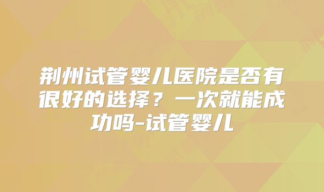 荆州试管婴儿医院是否有很好的选择？一次就能成功吗-试管婴儿
