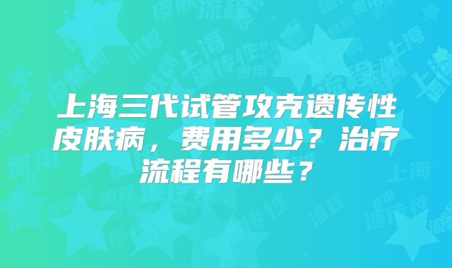 上海三代试管攻克遗传性皮肤病，费用多少？治疗流程有哪些？