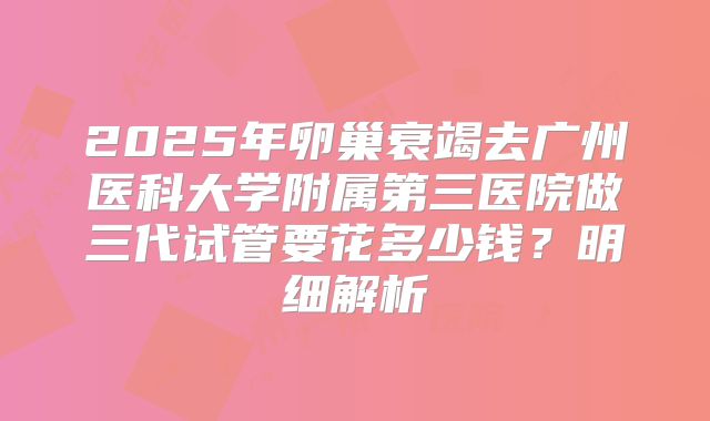 2025年卵巢衰竭去广州医科大学附属第三医院做三代试管要花多少钱？明细解析