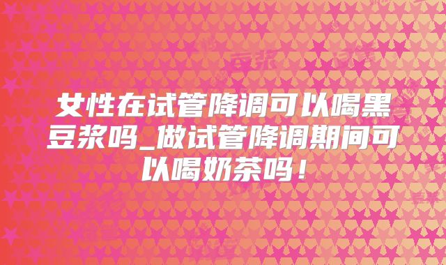 女性在试管降调可以喝黑豆浆吗_做试管降调期间可以喝奶茶吗！