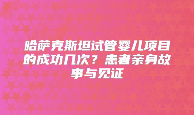 哈萨克斯坦试管婴儿项目的成功几次？患者亲身故事与见证