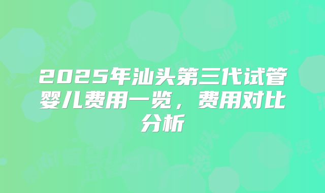 2025年汕头第三代试管婴儿费用一览，费用对比分析