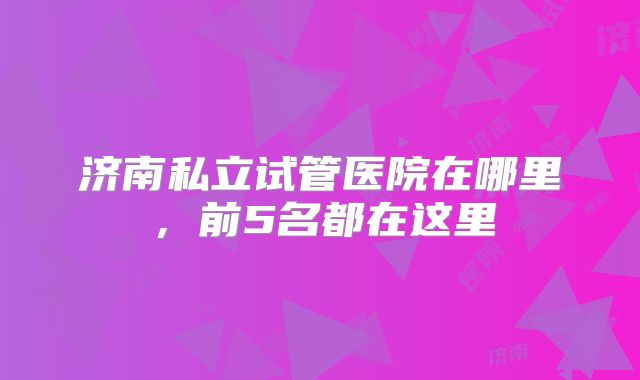 济南私立试管医院在哪里，前5名都在这里